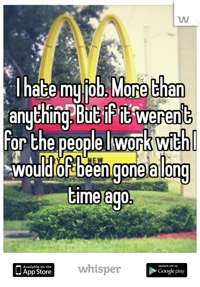 I hate my job. More than anything. But if it weren't for the people I work with I would of been gone a long time ago. 