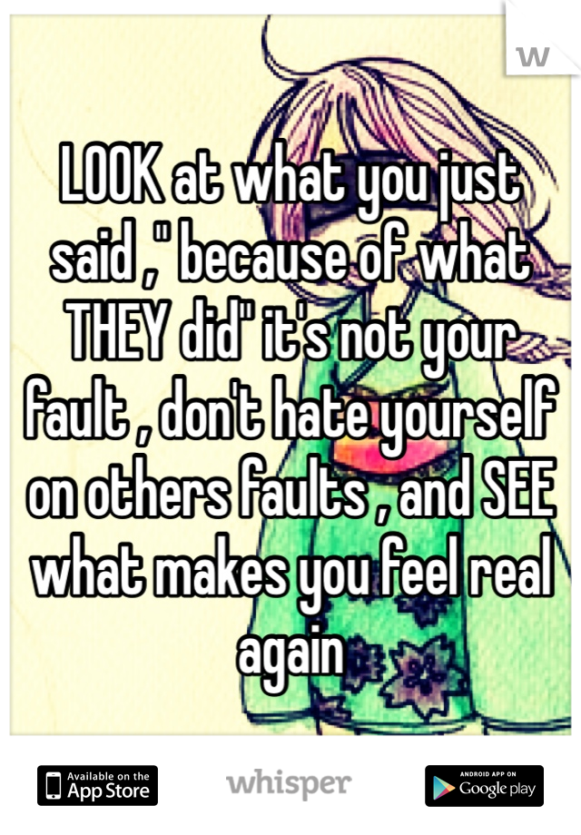 LOOK at what you just said ," because of what THEY did" it's not your fault , don't hate yourself on others faults , and SEE what makes you feel real again