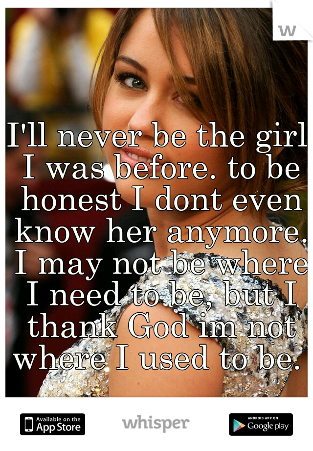 I'll never be the girl I was before. to be honest I dont even know her anymore. I may not be where I need to be, but I thank God im not where I used to be. 