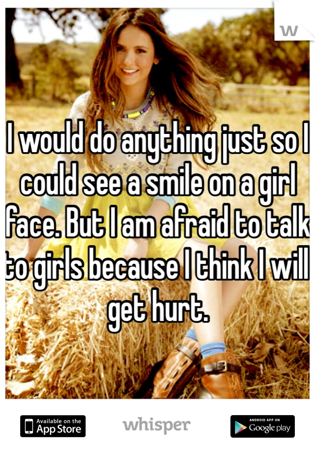 I would do anything just so I could see a smile on a girl face. But I am afraid to talk to girls because I think I will get hurt.