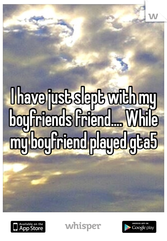 I have just slept with my boyfriends friend.... While my boyfriend played gta5 