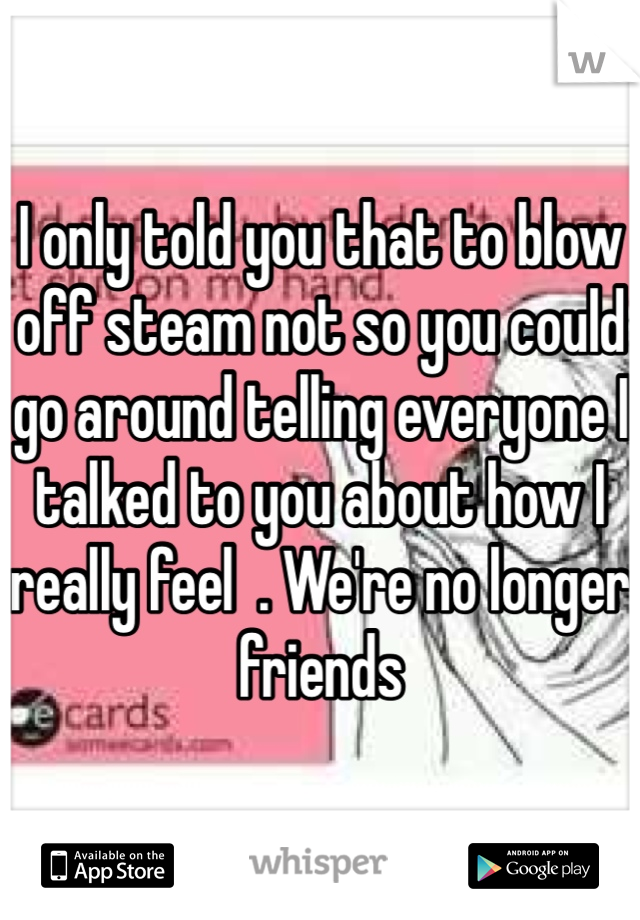 I only told you that to blow off steam not so you could go around telling everyone I talked to you about how I really feel  . We're no longer friends