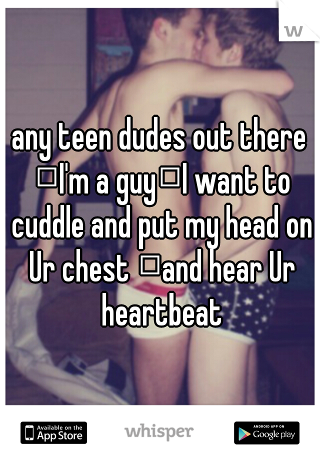 any teen dudes out there 
I'm a guy
I want to cuddle and put my head on Ur chest 
and hear Ur heartbeat