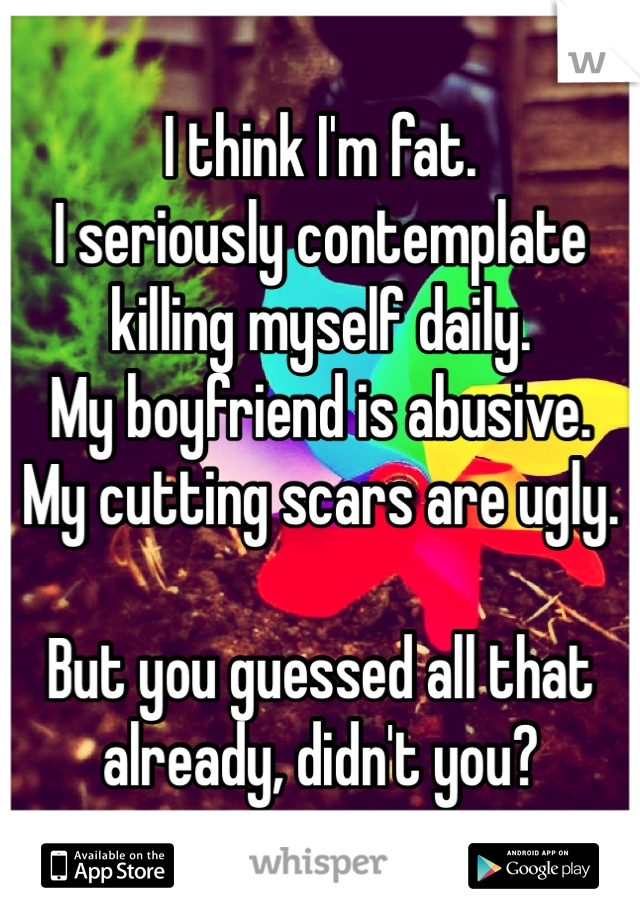 I think I'm fat.
I seriously contemplate killing myself daily.
My boyfriend is abusive.
My cutting scars are ugly.

But you guessed all that already, didn't you?