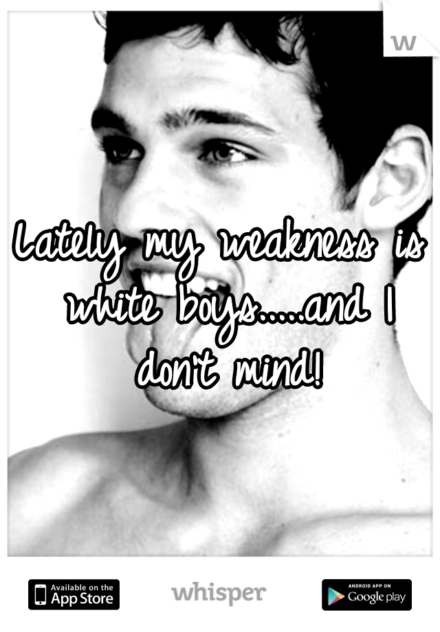 Lately my weakness is white boys.....and I don't mind!
