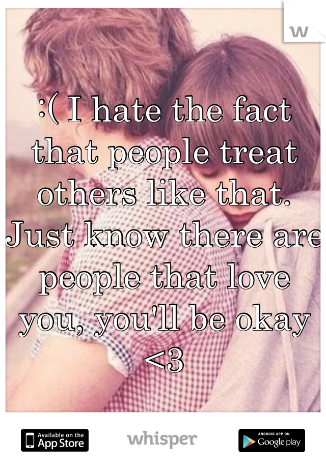 :( I hate the fact that people treat others like that. Just know there are people that love you, you'll be okay <3
