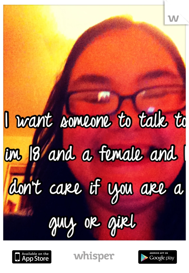 I want someone to talk to im 18 and a female and I don't care if you are a guy or girl 