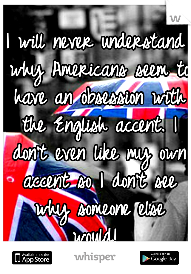 I will never understand why Americans seem to have an obsession with the English accent. I don't even like my own accent so I don't see why someone else would! 