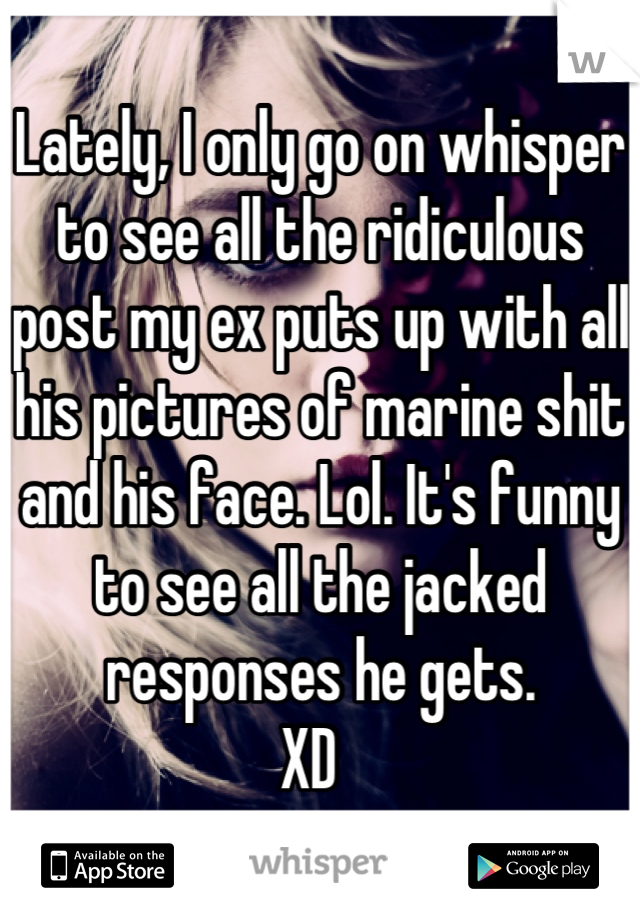 Lately, I only go on whisper to see all the ridiculous post my ex puts up with all his pictures of marine shit and his face. Lol. It's funny to see all the jacked responses he gets. 
XD  