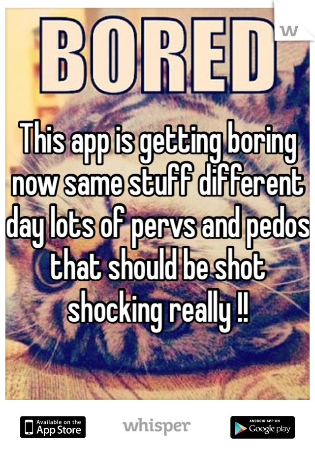 This app is getting boring now same stuff different day lots of pervs and pedos that should be shot shocking really !! 