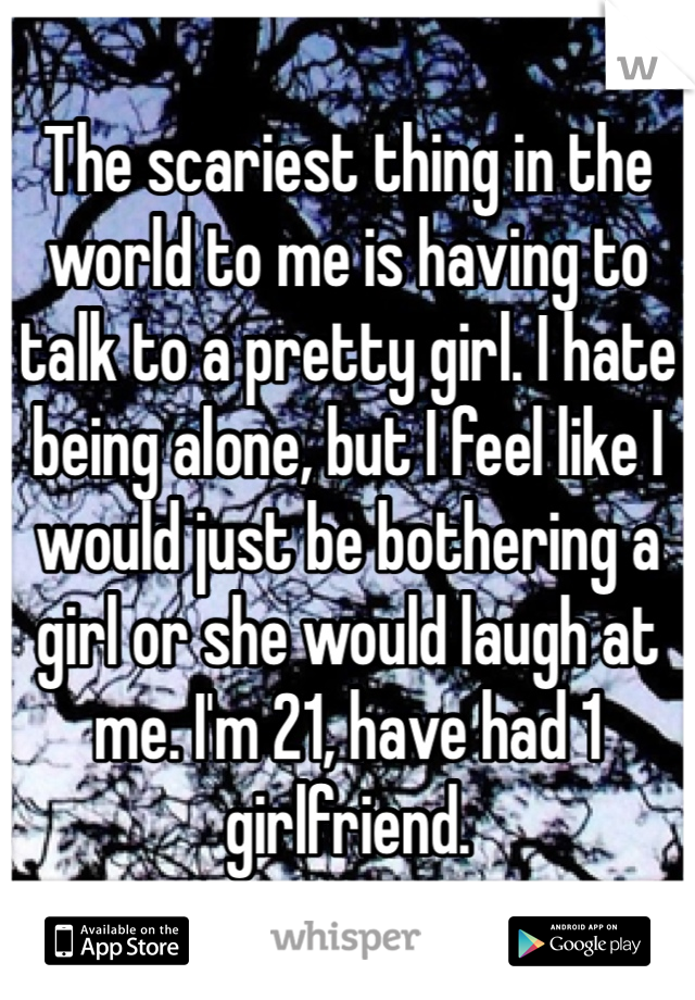 The scariest thing in the world to me is having to talk to a pretty girl. I hate being alone, but I feel like I would just be bothering a girl or she would laugh at me. I'm 21, have had 1 girlfriend.