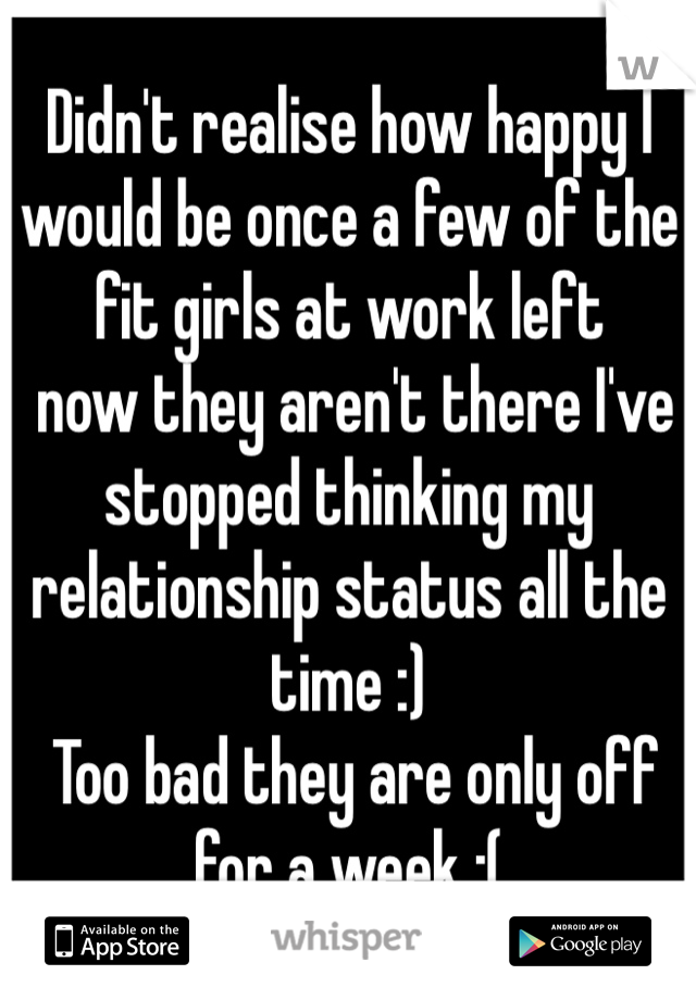 Didn't realise how happy I would be once a few of the fit girls at work left
 now they aren't there I've stopped thinking my relationship status all the time :)
 Too bad they are only off for a week :(