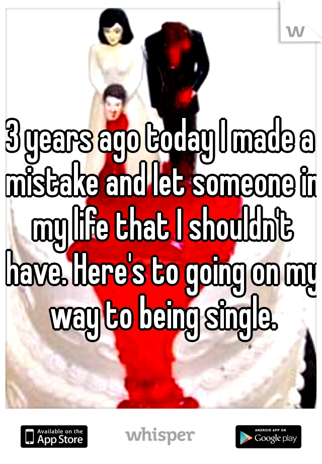 3 years ago today I made a mistake and let someone in my life that I shouldn't have. Here's to going on my way to being single.