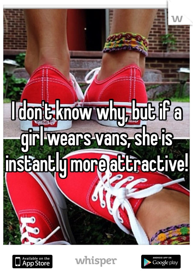 I don't know why, but if a girl wears vans, she is instantly more attractive!