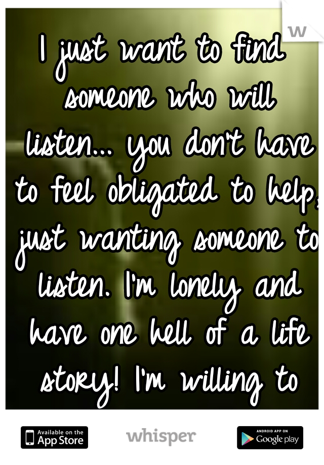 I just want to find someone who will listen... you don't have to feel obligated to help, just wanting someone to listen. I'm lonely and have one hell of a life story! I'm willing to return the favor.