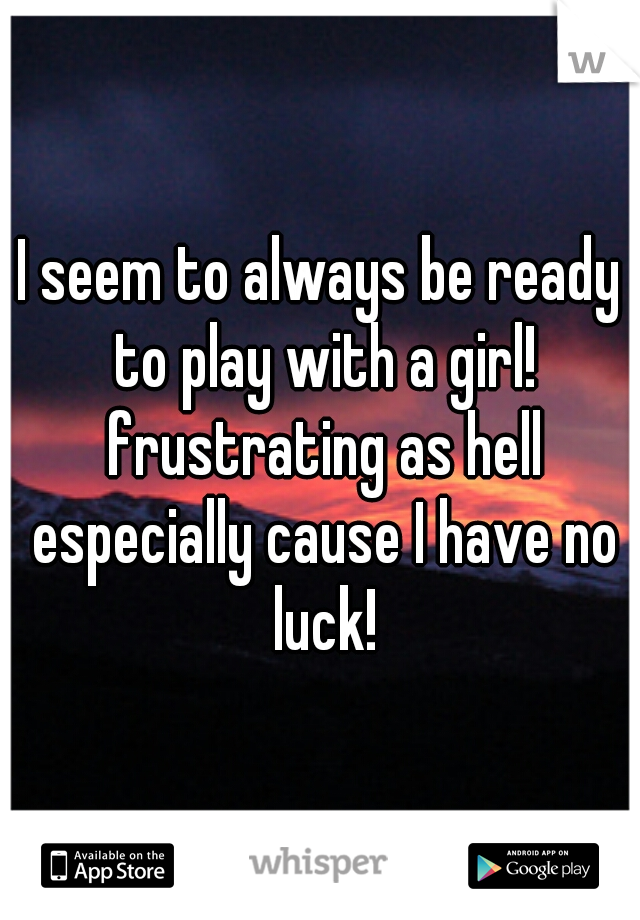 I seem to always be ready to play with a girl! frustrating as hell especially cause I have no luck!