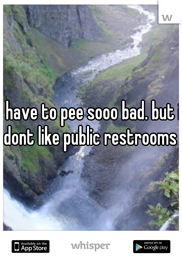 i have to pee sooo bad. but i dont like public restrooms 