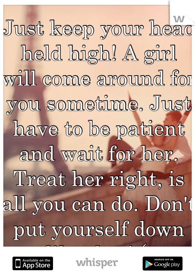 Just keep your head held high! A girl will come around for you sometime. Just have to be patient and wait for her. Treat her right, is all you can do. Don't put yourself down like that! (: