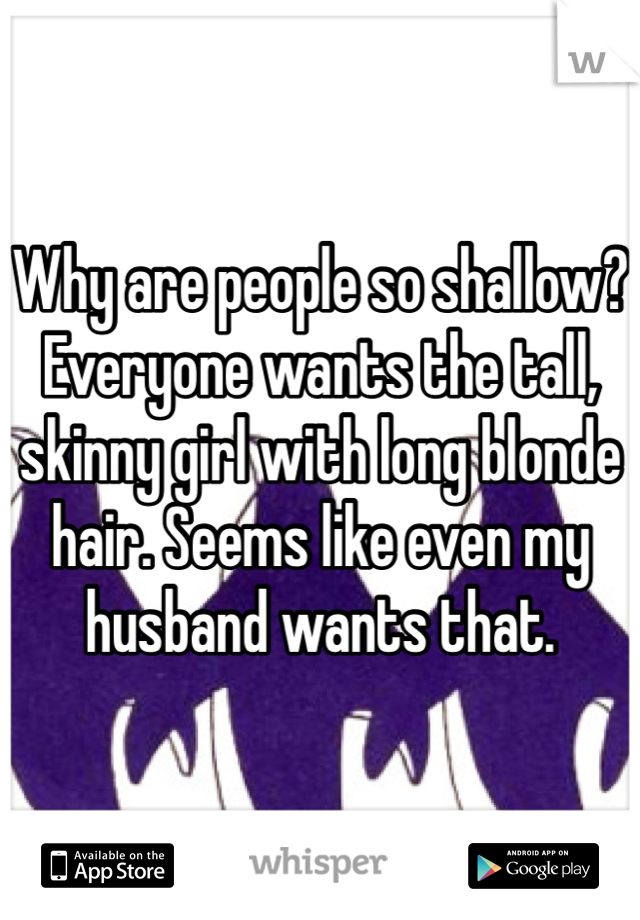 Why are people so shallow? Everyone wants the tall, skinny girl with long blonde hair. Seems like even my husband wants that.