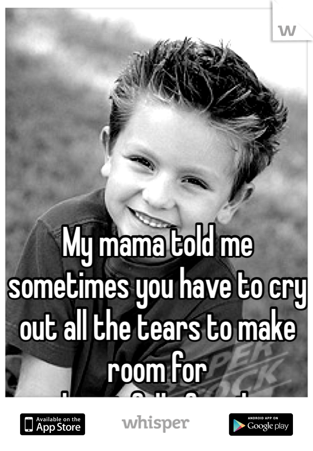 My mama told me sometimes you have to cry out all the tears to make room for 
a heart full of smiles

