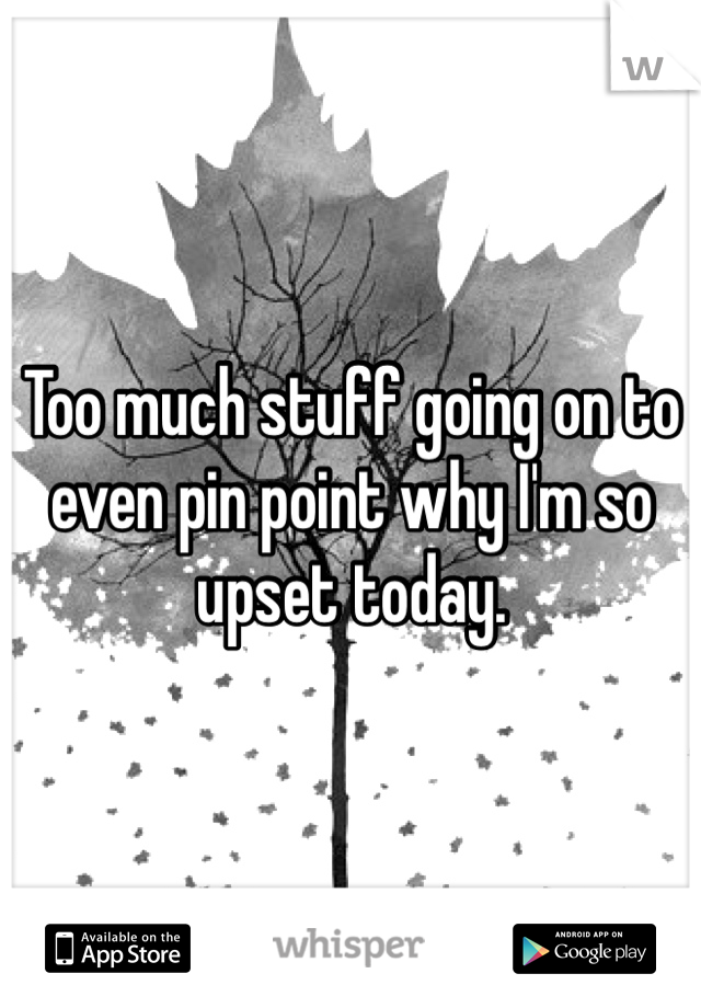 Too much stuff going on to even pin point why I'm so upset today. 