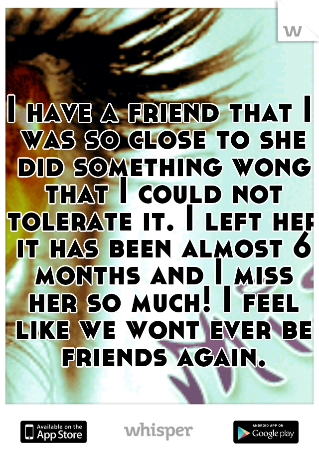 I have a friend that I was so close to she did something wong that I could not tolerate it. I left her it has been almost 6 months and I miss her so much! I feel like we wont ever be friends again.