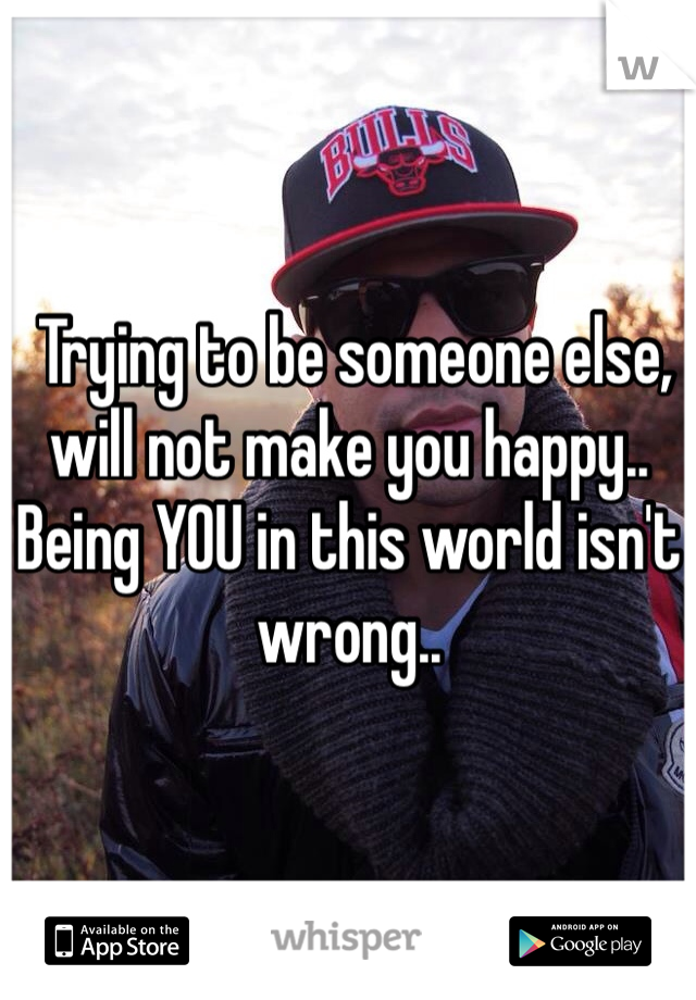  Trying to be someone else, will not make you happy.. Being YOU in this world isn't wrong.. 