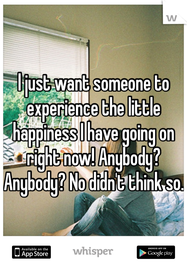 I just want someone to experience the little happiness I have going on right now! Anybody? Anybody? No didn't think so.