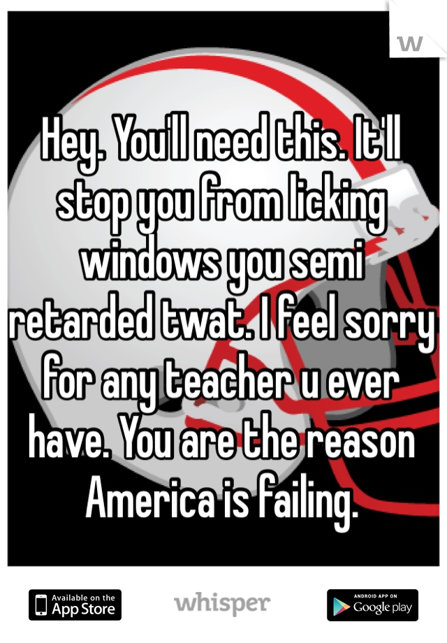 Hey. You'll need this. It'll stop you from licking windows you semi retarded twat. I feel sorry for any teacher u ever have. You are the reason America is failing. 