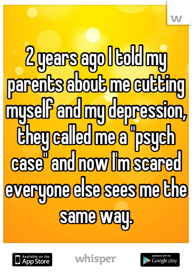 2 years ago I told my parents about me cutting myself and my depression, they called me a "psych case" and now I'm scared everyone else sees me the same way.