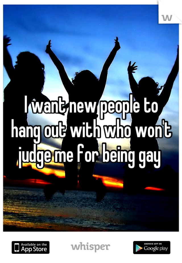 I want new people to 
hang out with who won't 
judge me for being gay 