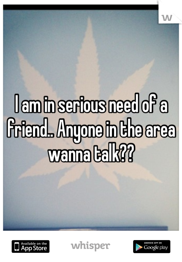 I am in serious need of a friend.. Anyone in the area wanna talk??