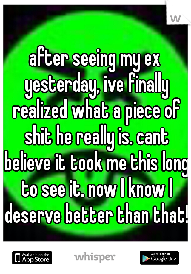 after seeing my ex yesterday, ive finally realized what a piece of shit he really is. cant believe it took me this long to see it. now I know I deserve better than that! 