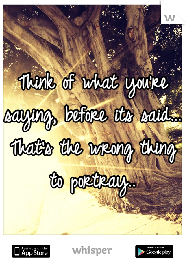 Think of what you're saying, before its said... That's the wrong thing to portray..