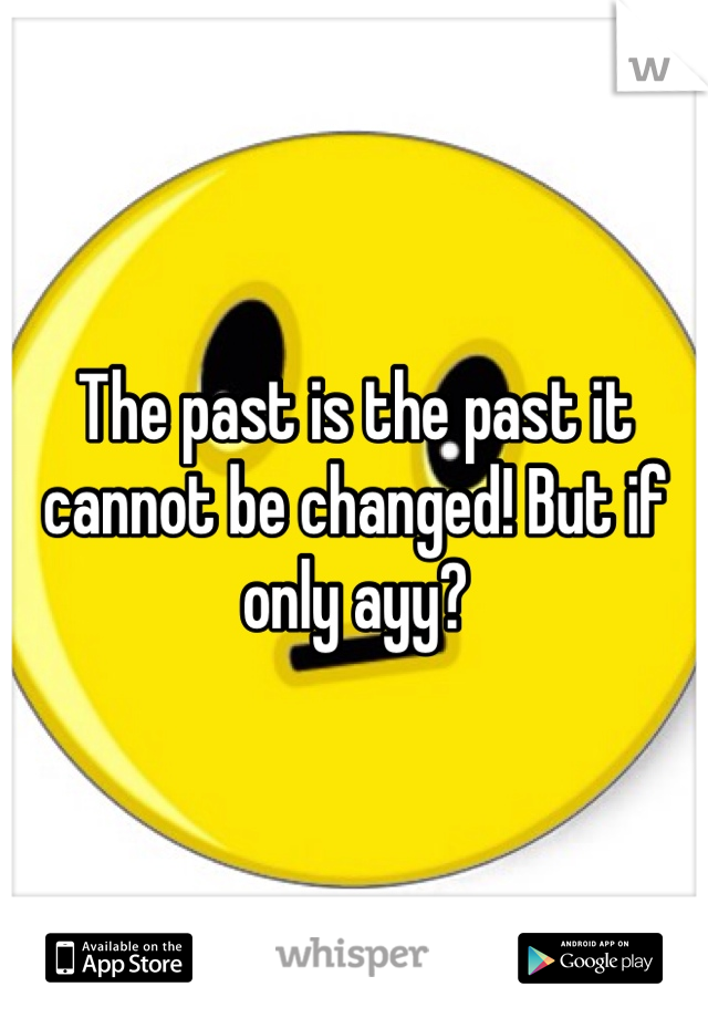 The past is the past it cannot be changed! But if only ayy? 