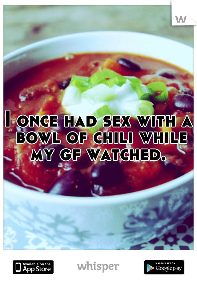 I once had sex with a bowl of chili while my gf watched. 