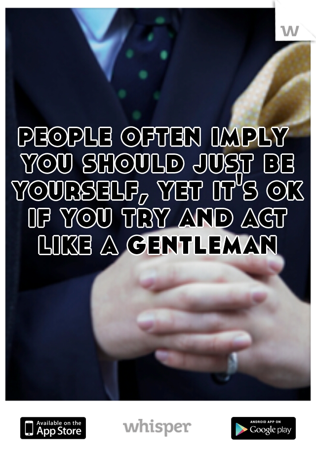 people often imply you should just be yourself, yet it's ok if you try and act like a gentleman