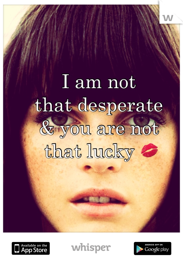 I am not 
that desperate 
& you are not 
 that lucky 💋