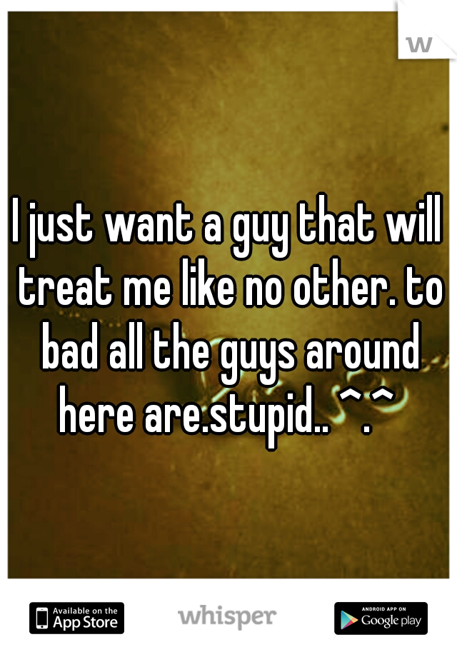 I just want a guy that will treat me like no other. to bad all the guys around here are.stupid.. ^.^ 