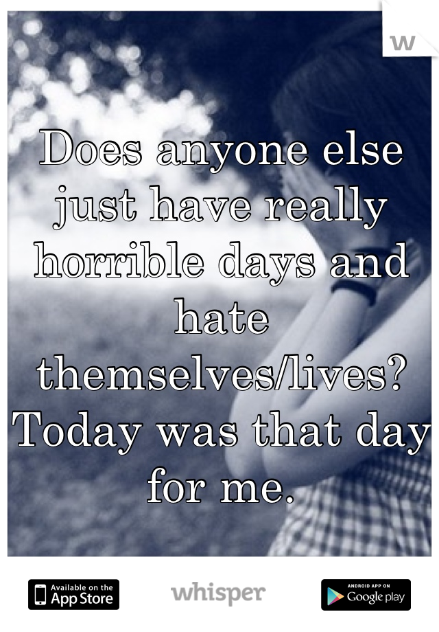 Does anyone else just have really horrible days and hate themselves/lives? Today was that day for me.