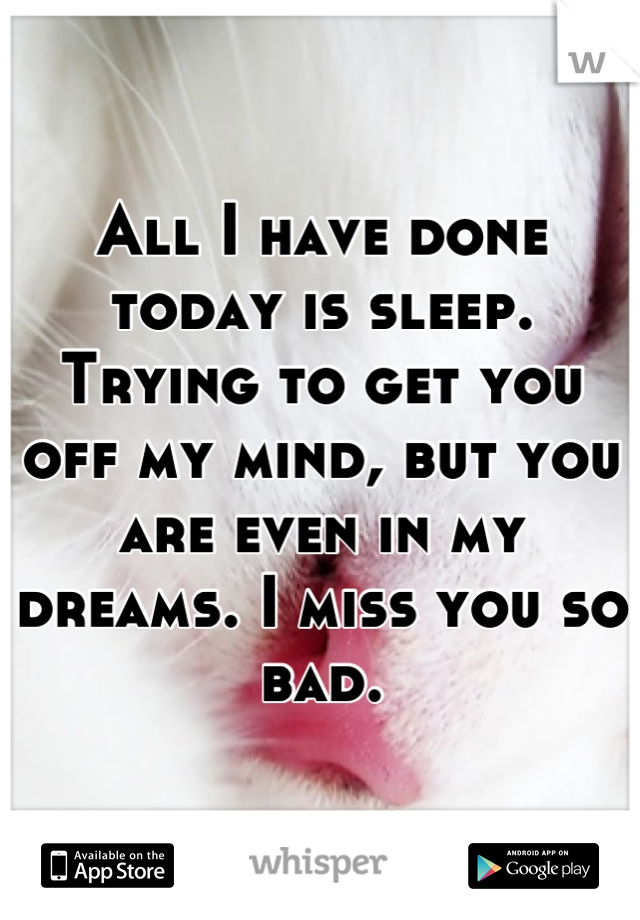 All I have done today is sleep. Trying to get you off my mind, but you are even in my dreams. I miss you so bad.