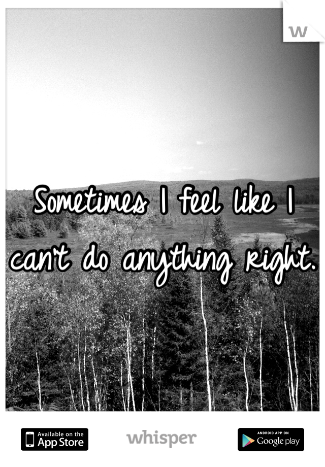 Sometimes I feel like I can't do anything right. 