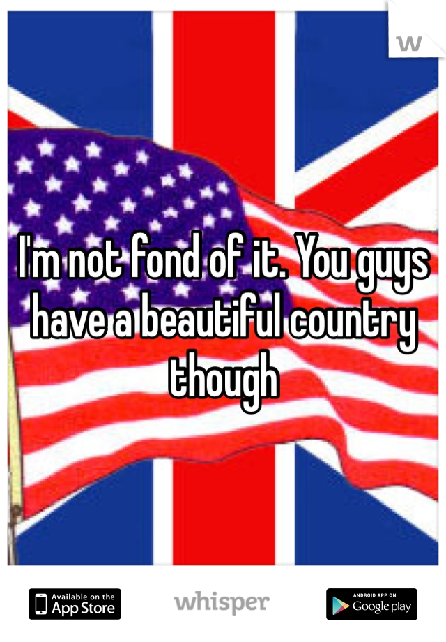 I'm not fond of it. You guys have a beautiful country though