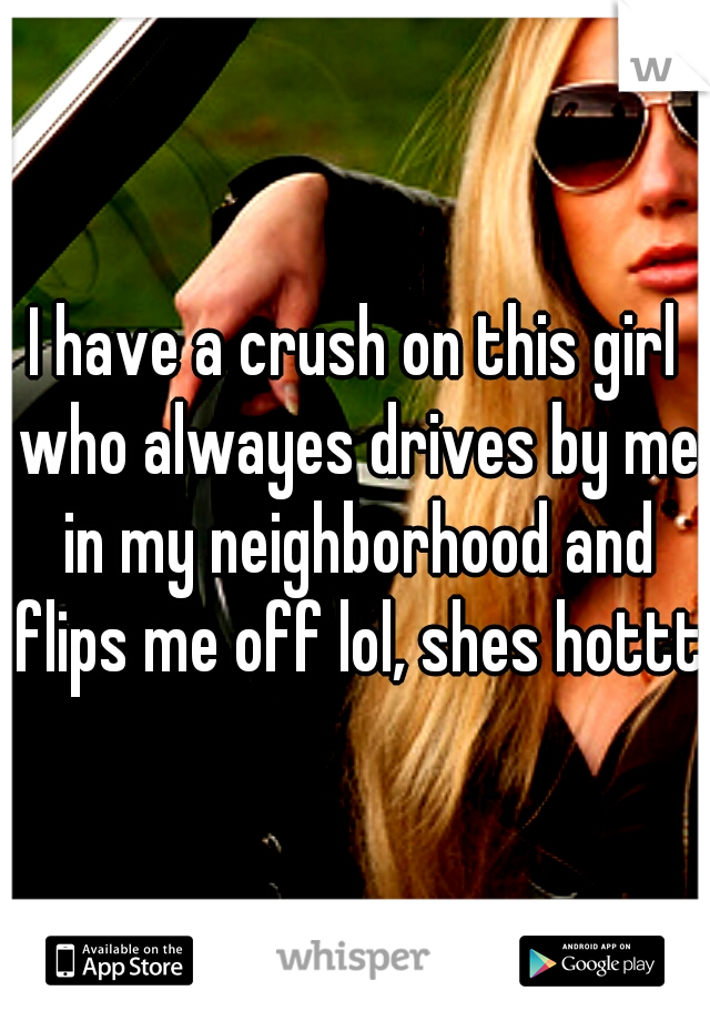 I have a crush on this girl who alwayes drives by me in my neighborhood and flips me off lol, shes hottt