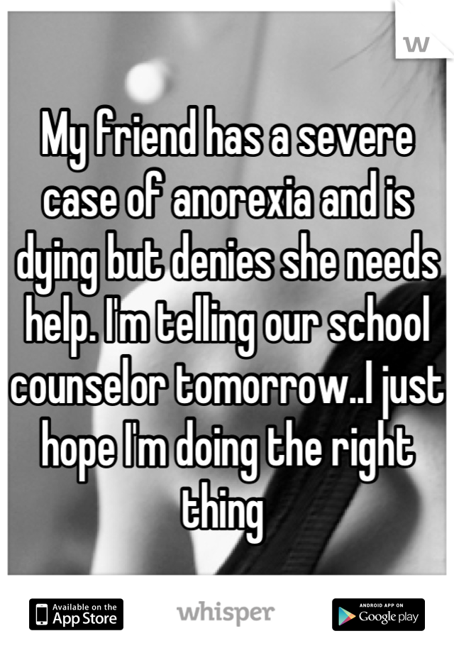 My friend has a severe case of anorexia and is dying but denies she needs help. I'm telling our school counselor tomorrow..I just hope I'm doing the right thing 