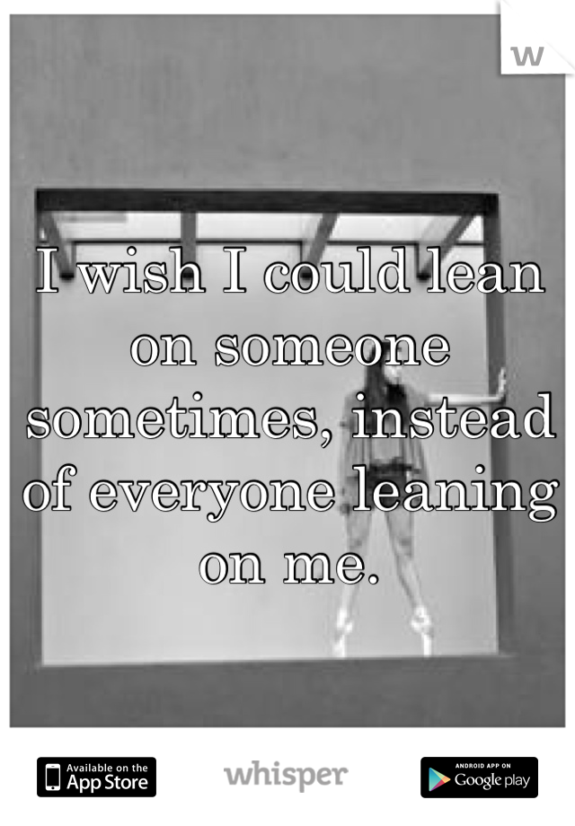 I wish I could lean on someone sometimes, instead of everyone leaning on me.
