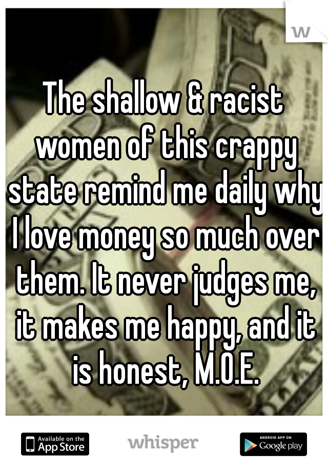 The shallow & racist women of this crappy state remind me daily why I love money so much over them. It never judges me, it makes me happy, and it is honest, M.O.E.