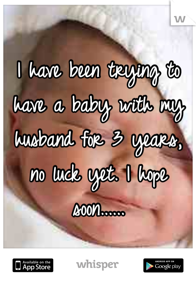 I have been trying to have a baby with my husband for 3 years, no luck yet. I hope soon......