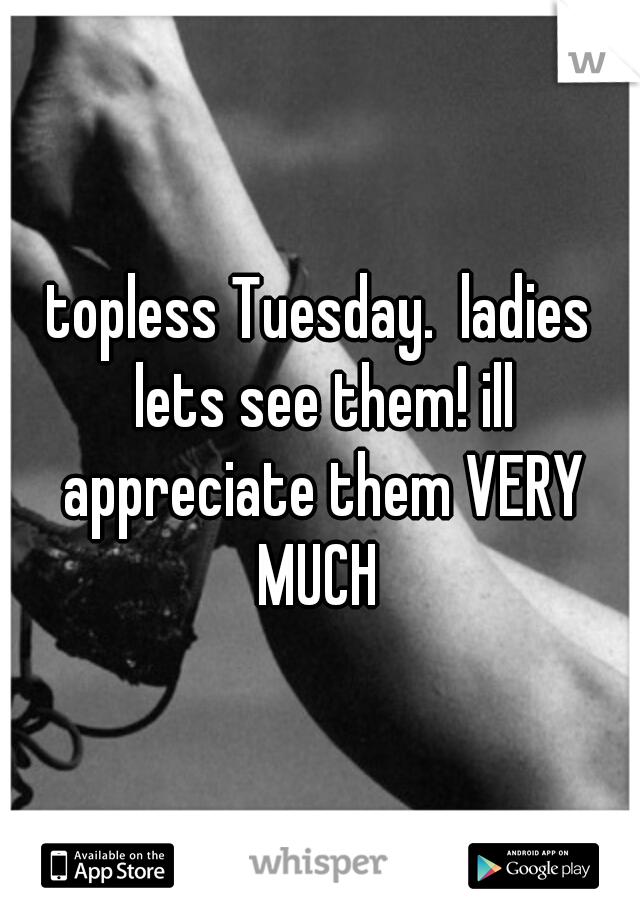 topless Tuesday.  ladies lets see them! ill appreciate them VERY MUCH 