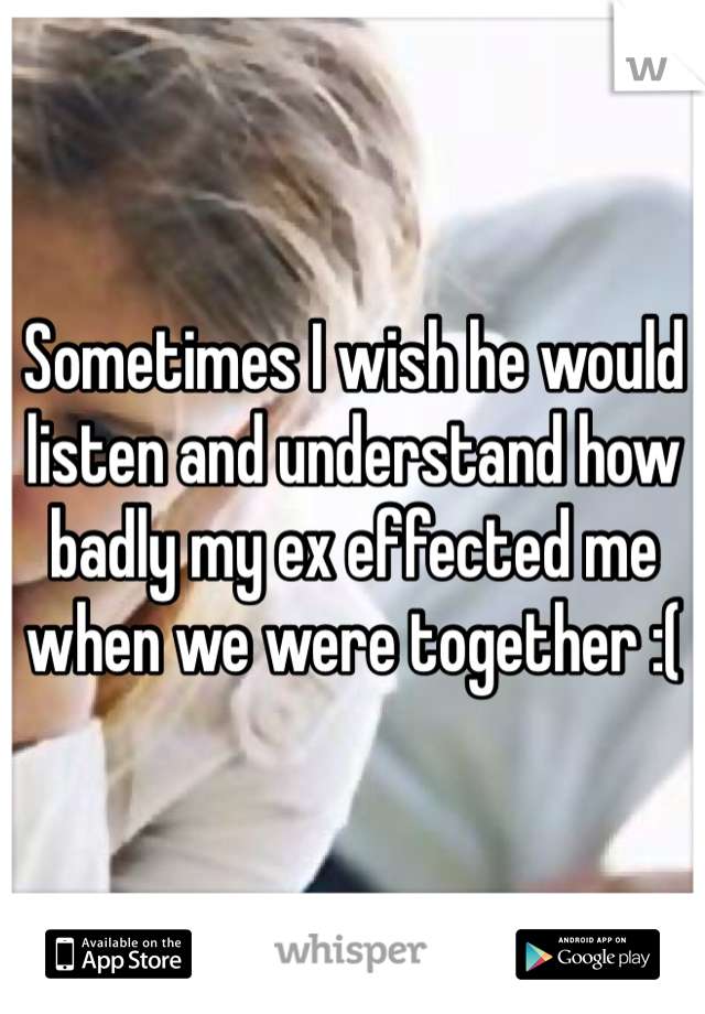 Sometimes I wish he would listen and understand how badly my ex effected me when we were together :(